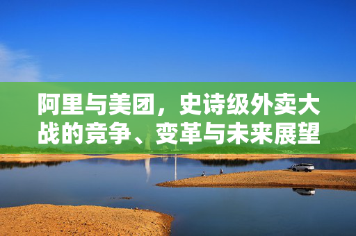 阿里与美团，史诗级外卖大战的竞争、变革与未来展望
