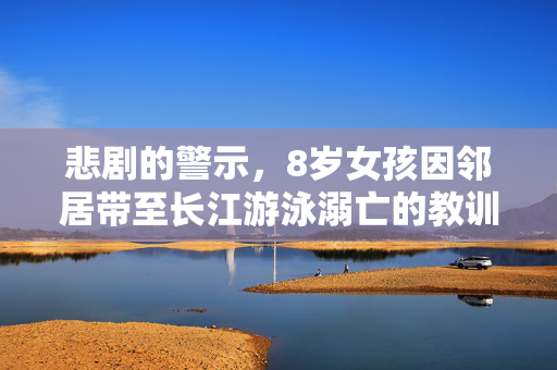 悲剧的警示，8岁女孩因邻居带至长江游泳溺亡的教训