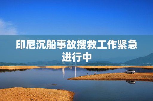 印尼沉船事故搜救工作紧急进行中