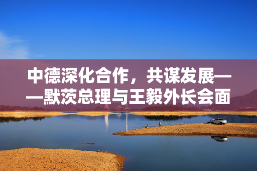 中德深化合作，共谋发展——默茨总理与王毅外长会面纪实