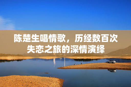 陈楚生唱情歌，历经数百次失恋之旅的深情演绎
