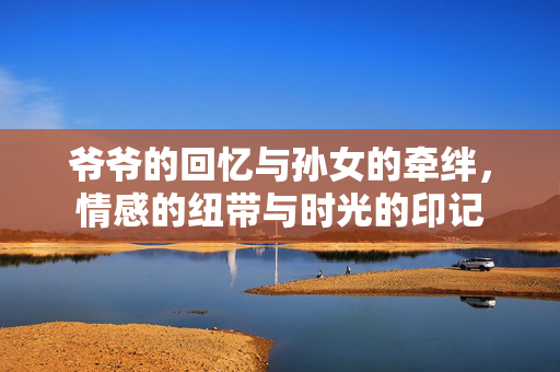 爷爷的回忆与孙女的牵绊，情感的纽带与时光的印记