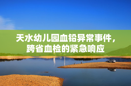 天水幼儿园血铅异常事件，跨省血检的紧急响应