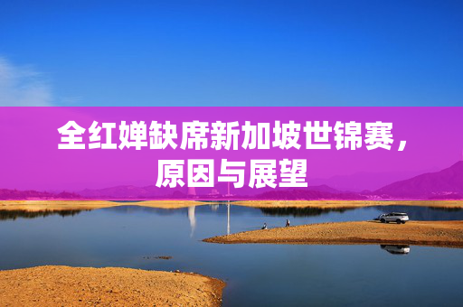 全红婵缺席新加坡世锦赛，原因与展望