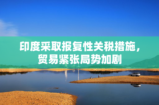印度采取报复性关税措施，贸易紧张局势加剧