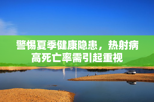 警惕夏季健康隐患，热射病高死亡率需引起重视