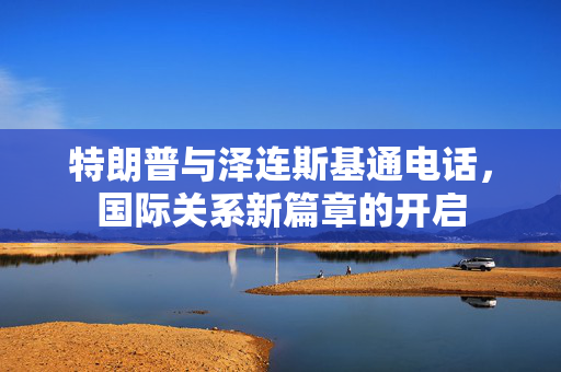 特朗普与泽连斯基通电话，国际关系新篇章的开启