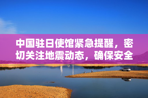 中国驻日使馆紧急提醒，密切关注地震动态，确保安全