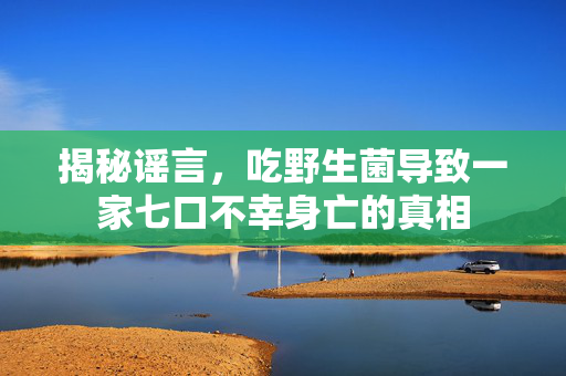 揭秘谣言，吃野生菌导致一家七口不幸身亡的真相
