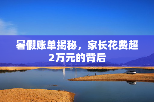 暑假账单揭秘，家长花费超2万元的背后