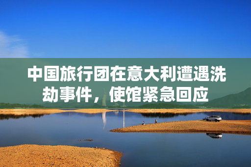 中国旅行团在意大利遭遇洗劫事件，使馆紧急回应