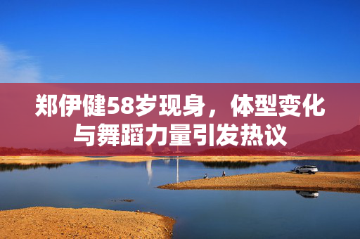 郑伊健58岁现身，体型变化与舞蹈力量引发热议