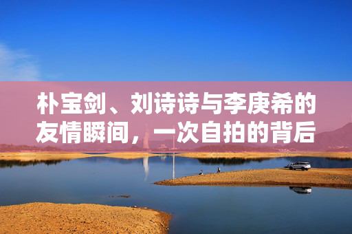 朴宝剑、刘诗诗与李庚希的友情瞬间，一次自拍的背后故事