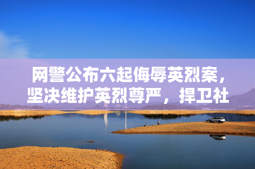 网警公布六起侮辱英烈案，坚决维护英烈尊严，捍卫社会公序良俗