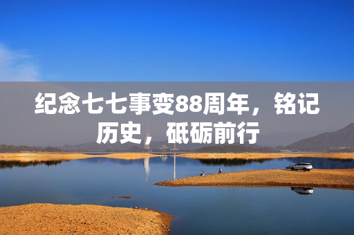 纪念七七事变88周年，铭记历史，砥砺前行
