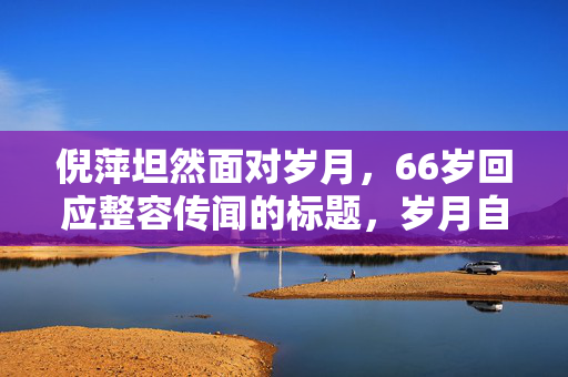 倪萍坦然面对岁月，66岁回应整容传闻的标题，岁月自然，老去是人生常态。