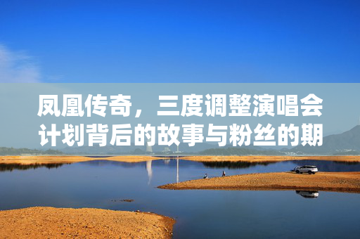 凤凰传奇，三度调整演唱会计划背后的故事与粉丝的期待