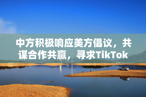 中方积极响应美方倡议，共谋合作共赢，寻求TikTok收购的共赢发展路径