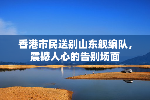 香港市民送别山东舰编队，震撼人心的告别场面
