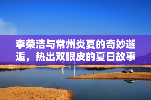 李荣浩与常州炎夏的奇妙邂逅，热出双眼皮的夏日故事