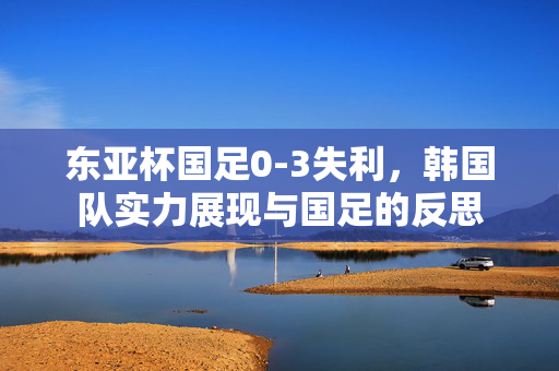 东亚杯国足0-3失利，韩国队实力展现与国足的反思