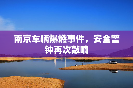 南京车辆爆燃事件，安全警钟再次敲响