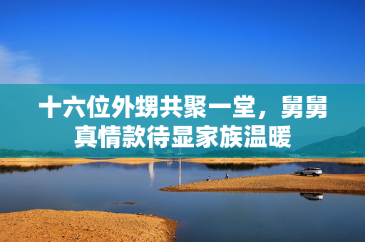 十六位外甥共聚一堂，舅舅真情款待显家族温暖