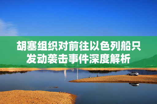 胡塞组织对前往以色列船只发动袭击事件深度解析