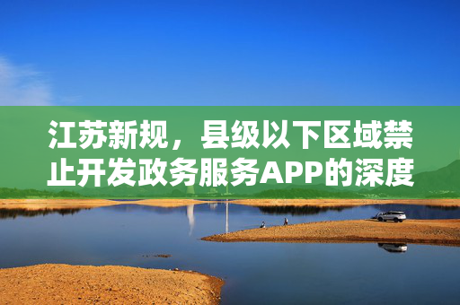江苏新规，县级以下区域禁止开发政务服务APP的深度解读