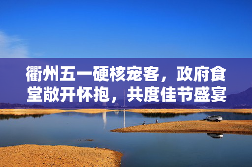 衢州五一硬核宠客，政府食堂敞开怀抱，共度佳节盛宴