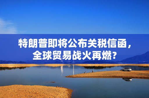 特朗普即将公布关税信函，全球贸易战火再燃？