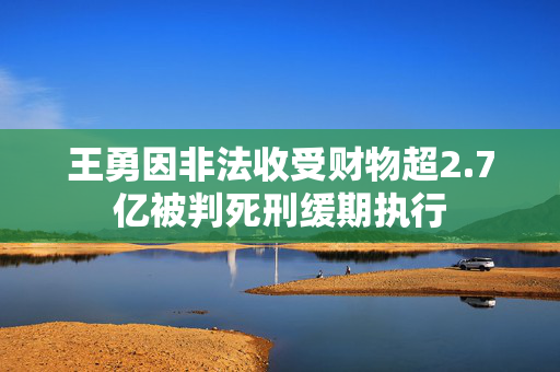 王勇因非法收受财物超2.7亿被判死刑缓期执行
