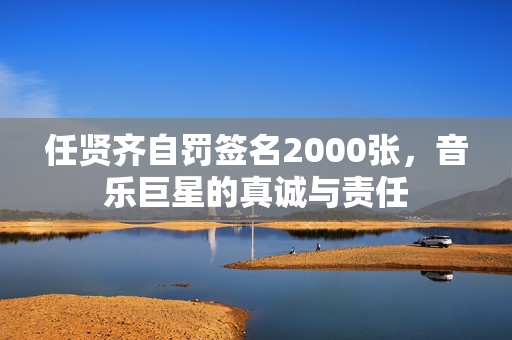 任贤齐自罚签名2000张，音乐巨星的真诚与责任
