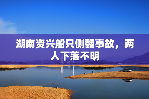湖南资兴船只侧翻事故，两人下落不明