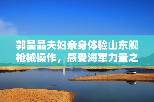 郭晶晶夫妇亲身体验山东舰枪械操作，感受海军力量之旅