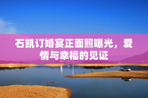 石凯订婚宴正面照曝光，爱情与幸福的见证