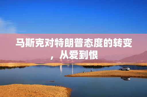 马斯克对特朗普态度的转变，从爱到恨