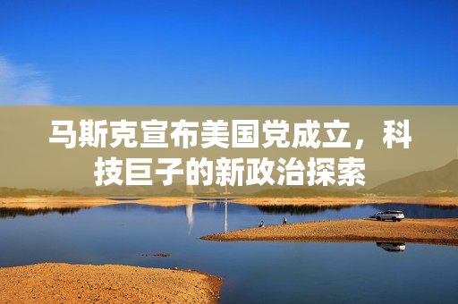 马斯克宣布美国党成立，科技巨子的新政治探索