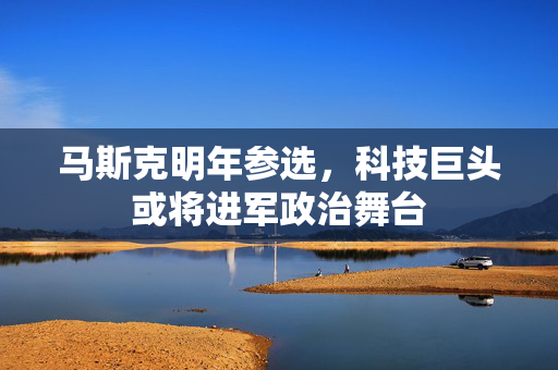 马斯克明年参选，科技巨头或将进军政治舞台