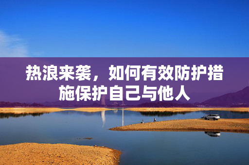热浪来袭，如何有效防护措施保护自己与他人