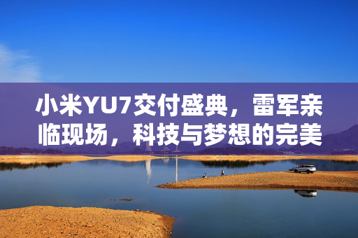 小米YU7交付盛典，雷军亲临现场，科技与梦想的完美融合