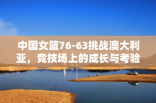 中国女篮76-63挑战澳大利亚，竞技场上的成长与考验