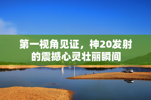 第一视角见证，神20发射的震撼心灵壮丽瞬间