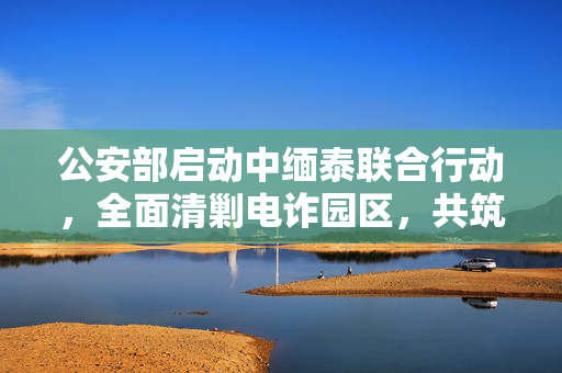 公安部启动中缅泰联合行动，全面清剿电诈园区，共筑网络安全防线