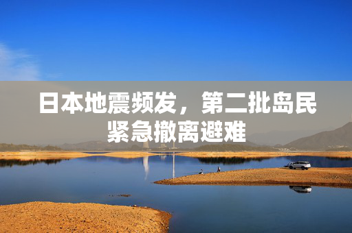 日本地震频发，第二批岛民紧急撤离避难