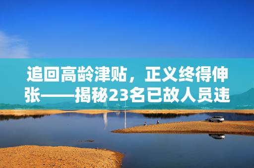 追回高龄津贴，正义终得伸张——揭秘23名已故人员违规领取高龄津贴事件