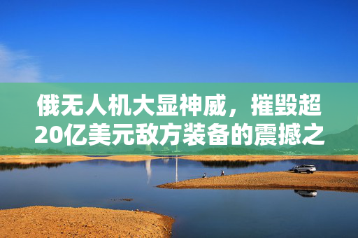 俄无人机大显神威，摧毁超20亿美元敌方装备的震撼之战