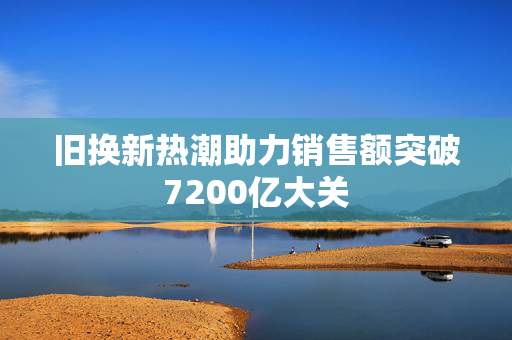 旧换新热潮助力销售额突破7200亿大关