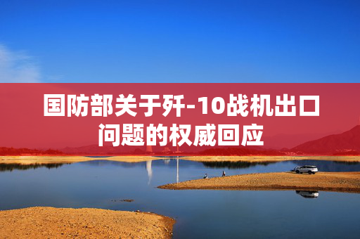 国防部关于歼-10战机出口问题的权威回应