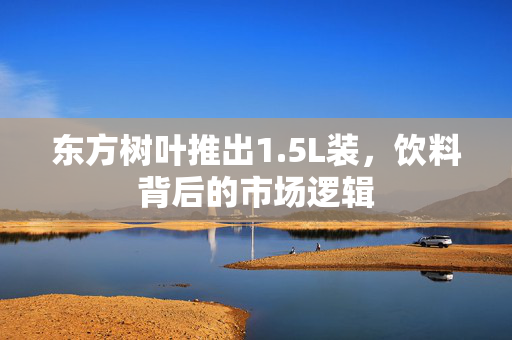 东方树叶推出1.5L装，饮料背后的市场逻辑